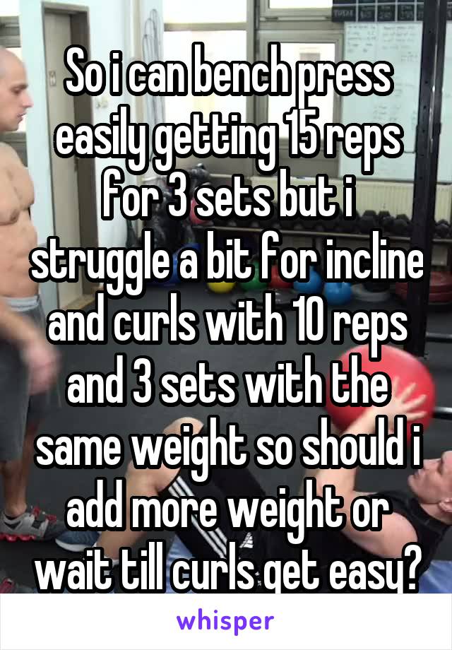 So i can bench press easily getting 15 reps for 3 sets but i struggle a bit for incline and curls with 10 reps and 3 sets with the same weight so should i add more weight or wait till curls get easy?