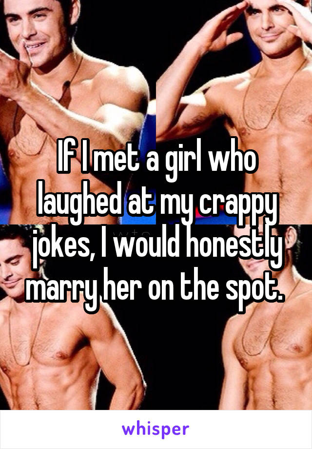 If I met a girl who laughed at my crappy jokes, I would honestly marry her on the spot. 