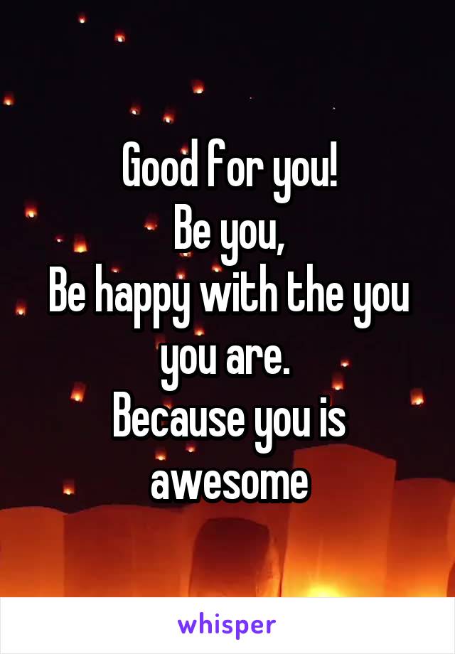 Good for you!
Be you,
Be happy with the you you are. 
Because you is awesome