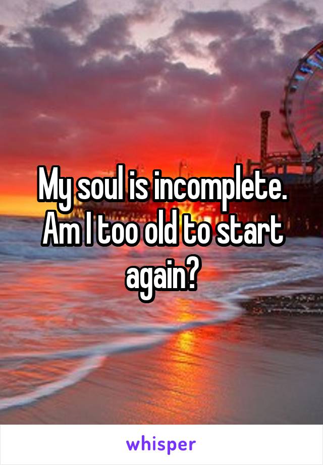 My soul is incomplete. Am I too old to start again?