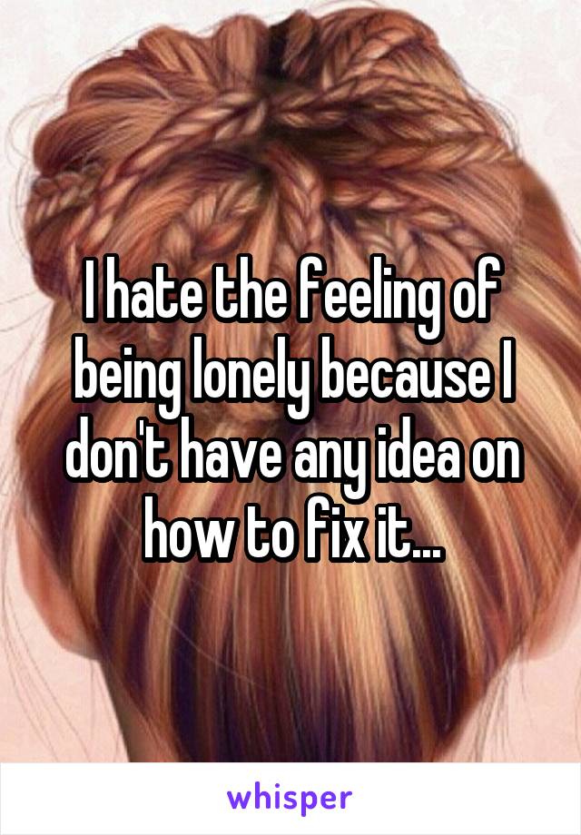 I hate the feeling of being lonely because I don't have any idea on how to fix it...