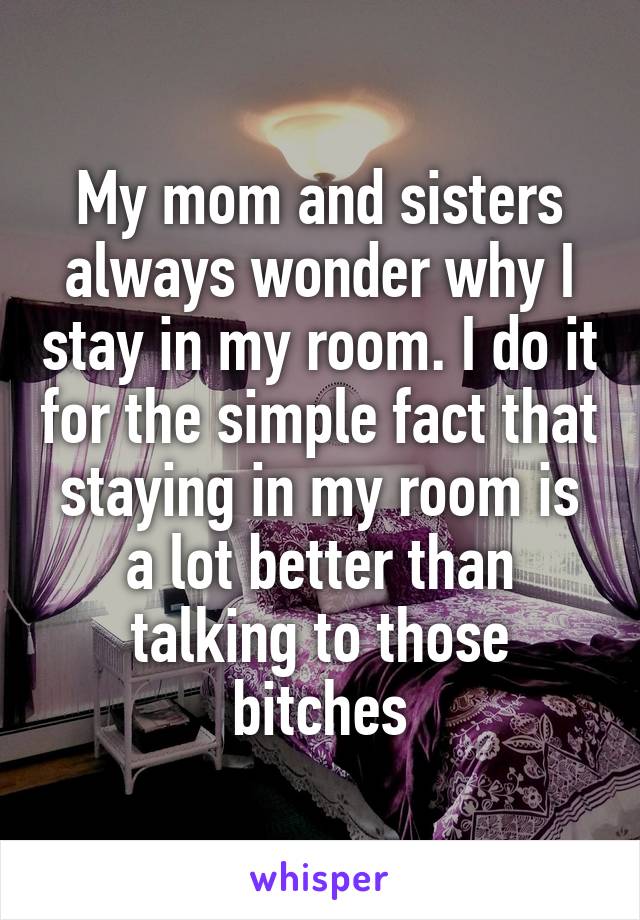 My mom and sisters always wonder why I stay in my room. I do it for the simple fact that staying in my room is a lot better than talking to those bitches