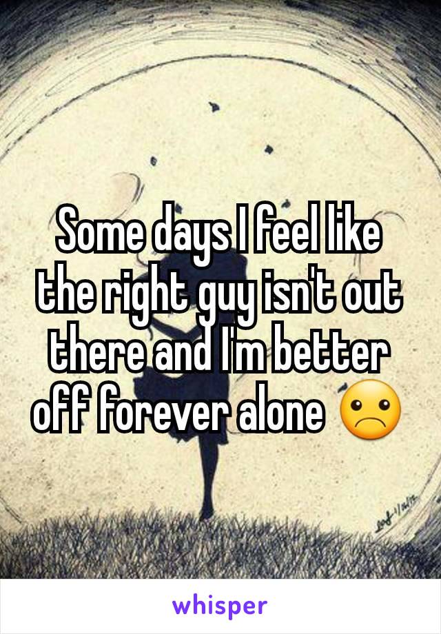 Some days I feel like the right guy isn't out there and I'm better off forever alone ☹