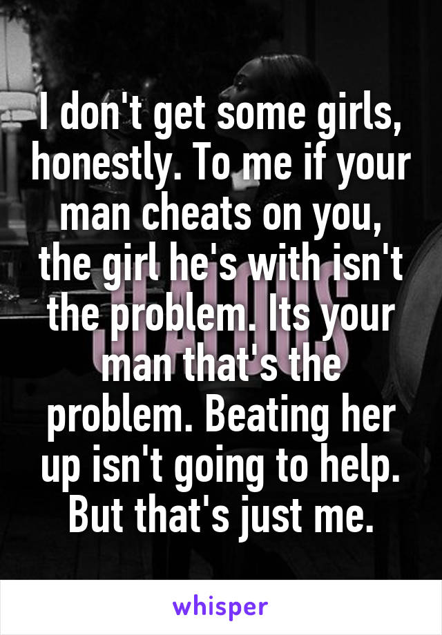 I don't get some girls, honestly. To me if your man cheats on you, the girl he's with isn't the problem. Its your man that's the problem. Beating her up isn't going to help. But that's just me.