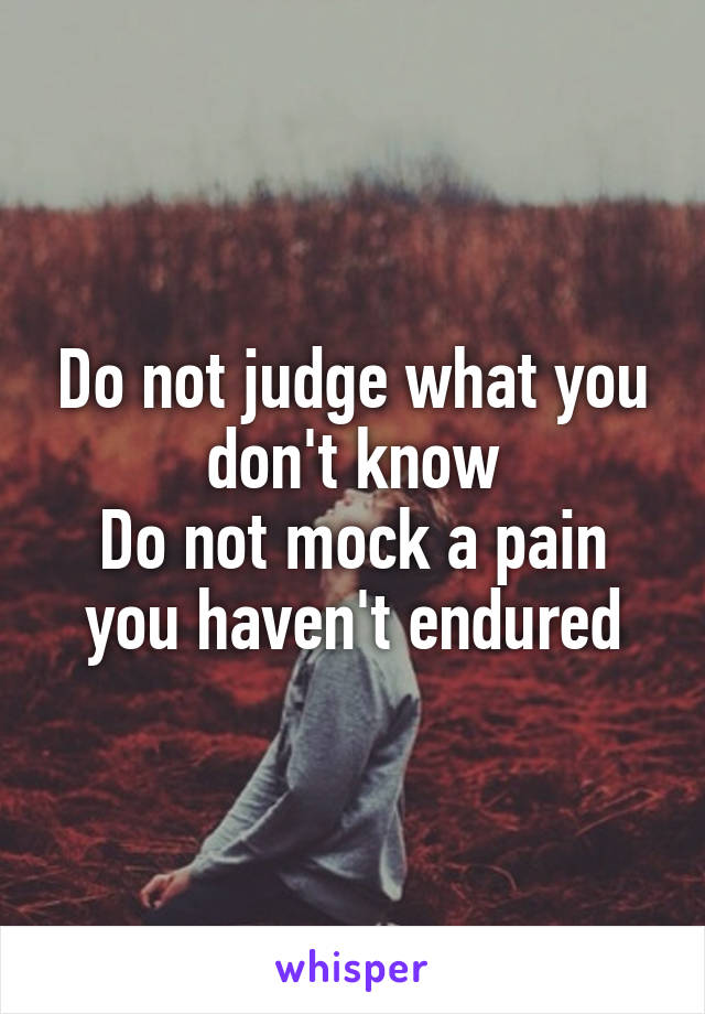 Do not judge what you don't know
Do not mock a pain you haven't endured