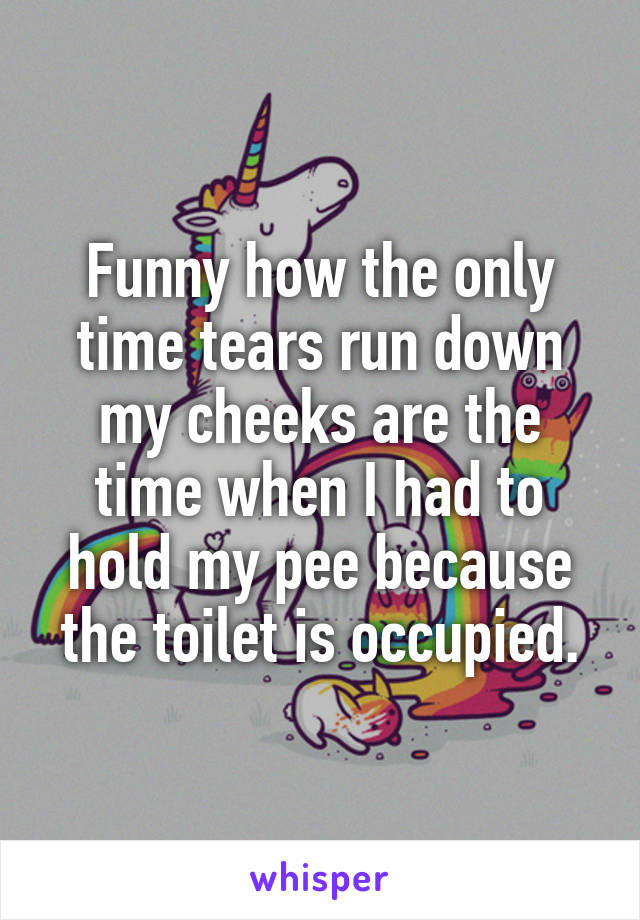 Funny how the only time tears run down my cheeks are the time when I had to hold my pee because the toilet is occupied.