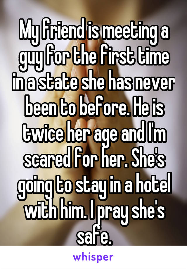 My friend is meeting a guy for the first time in a state she has never been to before. He is twice her age and I'm scared for her. She's going to stay in a hotel with him. I pray she's safe.