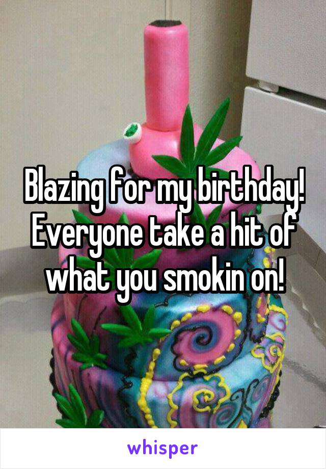 Blazing for my birthday! Everyone take a hit of what you smokin on!