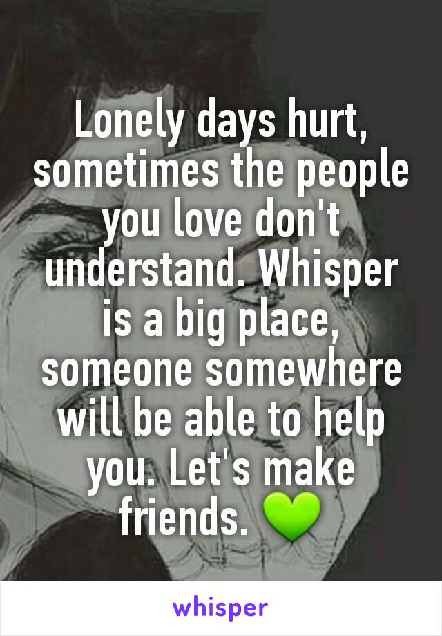 Lonely days hurt, sometimes the people you love don't understand. Whisper is a big place, someone somewhere will be able to help you. Let's make friends. 💚