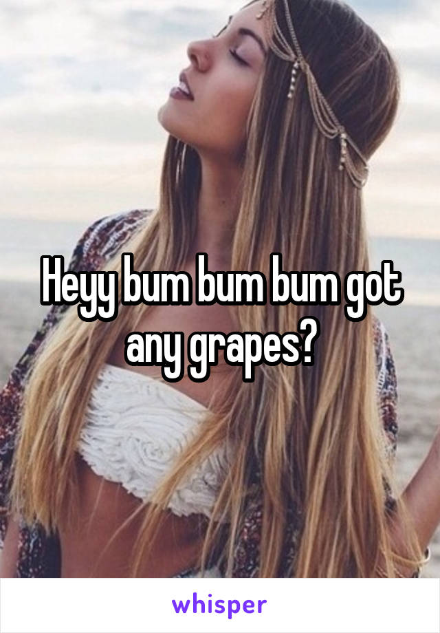 Heyy bum bum bum got any grapes?