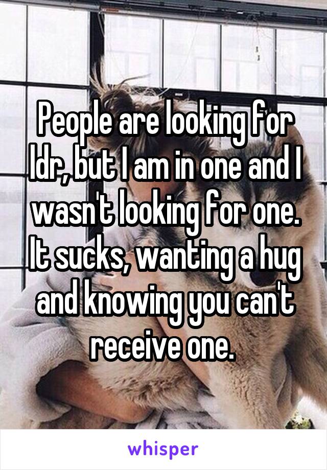 People are looking for ldr, but I am in one and I wasn't looking for one. It sucks, wanting a hug and knowing you can't receive one. 