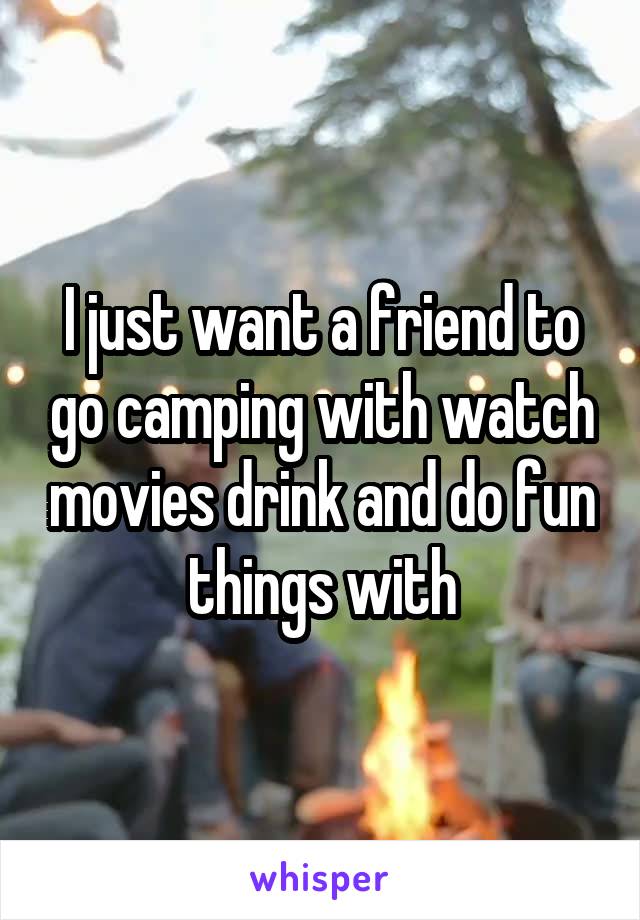 I just want a friend to go camping with watch movies drink and do fun things with