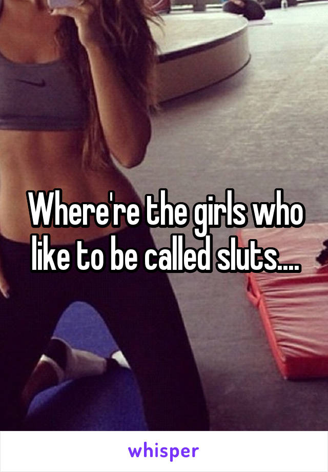 Where're the girls who like to be called sIuts....