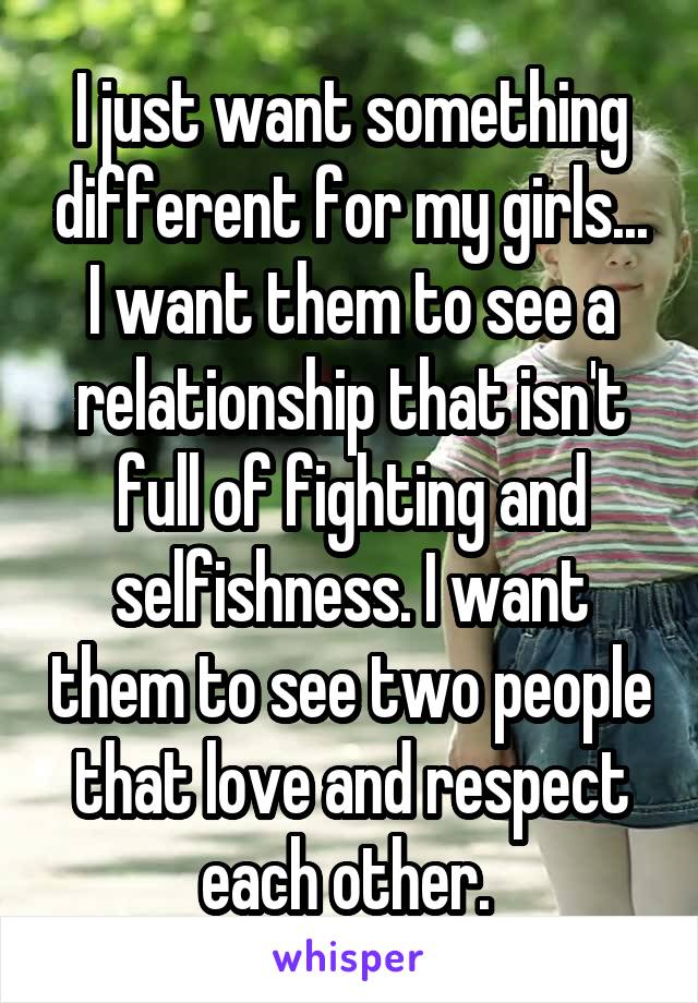 I just want something different for my girls... I want them to see a relationship that isn't full of fighting and selfishness. I want them to see two people that love and respect each other. 