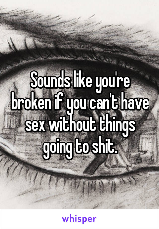 Sounds like you're broken if you can't have sex without things going to shit.
