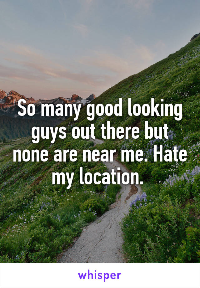 So many good looking guys out there but none are near me. Hate my location. 