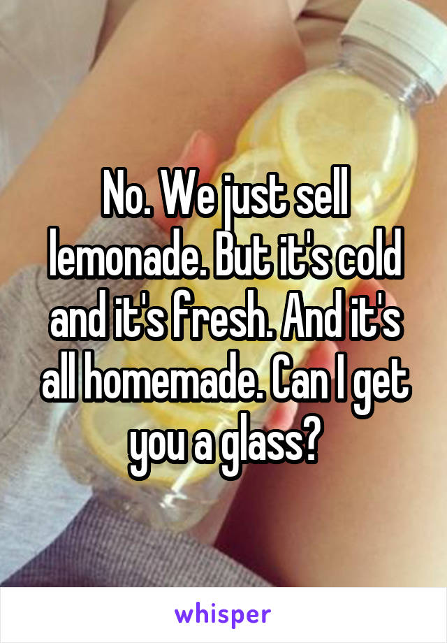 No. We just sell lemonade. But it's cold and it's fresh. And it's all homemade. Can I get you a glass?
