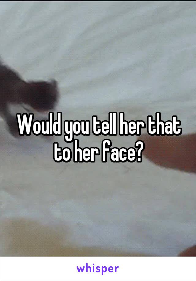 Would you tell her that to her face?