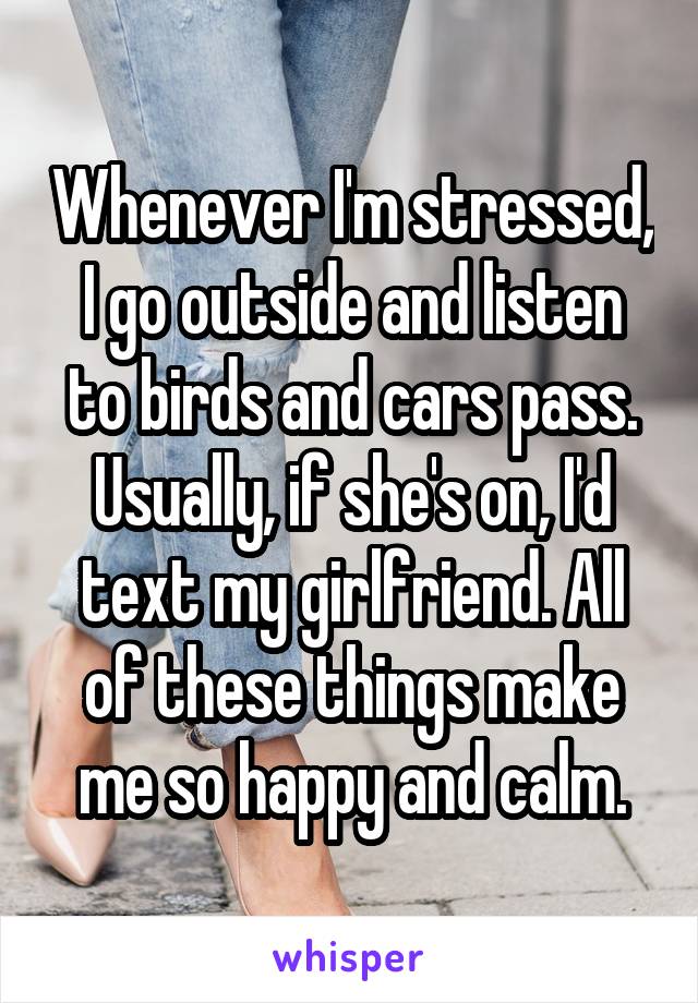 Whenever I'm stressed, I go outside and listen to birds and cars pass. Usually, if she's on, I'd text my girlfriend. All of these things make me so happy and calm.