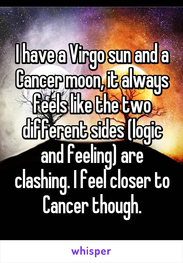 I have a Virgo sun and a Cancer moon, it always feels like the two different sides (logic and feeling) are clashing. I feel closer to Cancer though.