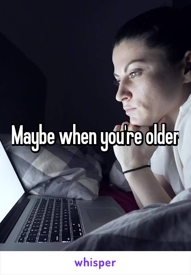 Maybe when you're older