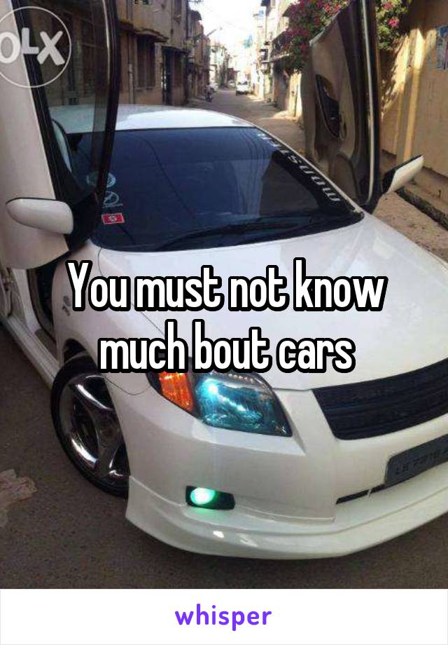 You must not know much bout cars