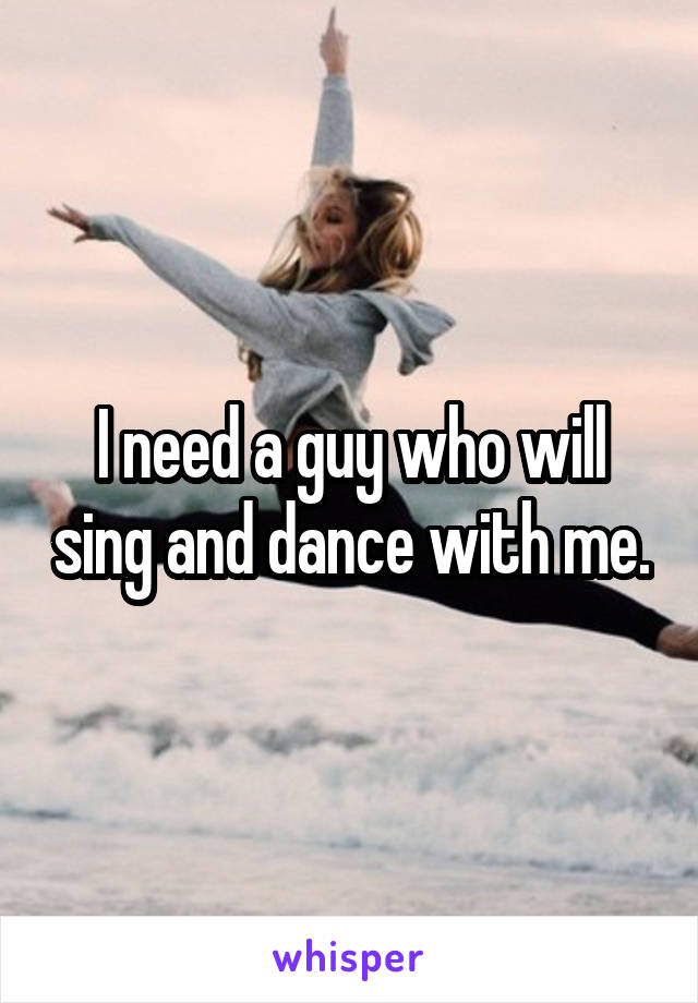 I need a guy who will sing and dance with me.