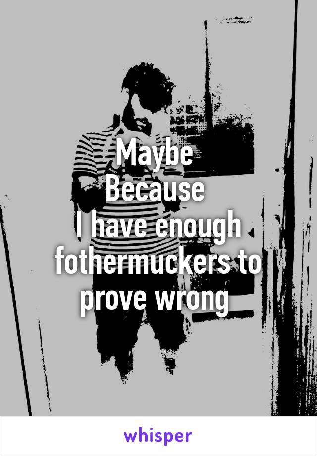 Maybe 
Because 
I have enough fothermuckers to prove wrong 