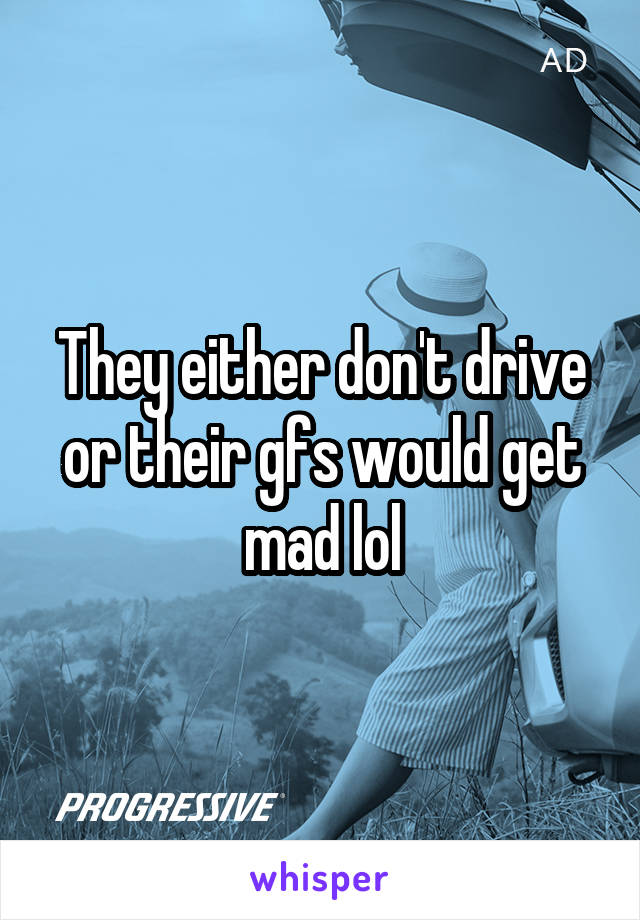 They either don't drive or their gfs would get mad lol