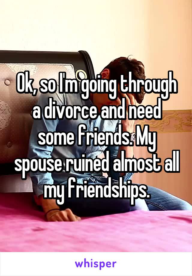 Ok, so I'm going through a divorce and need some friends. My spouse ruined almost all my friendships.