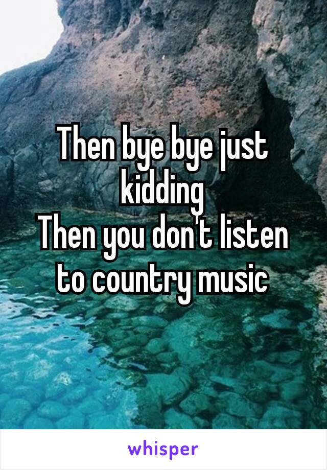 Then​ bye bye just kidding
Then you don't listen to country music
