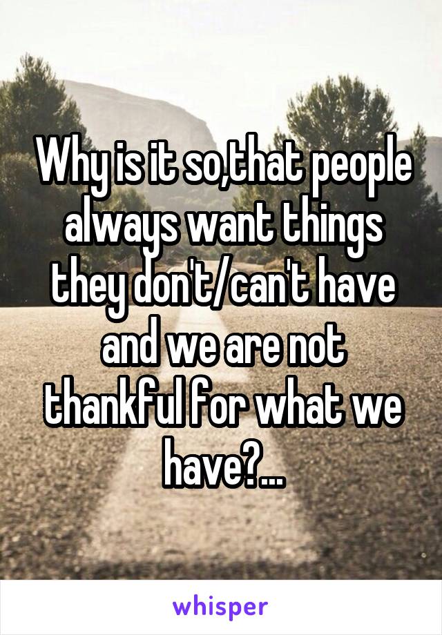 Why is it so,that people always want things they don't/can't have and we are not thankful for what we have?...