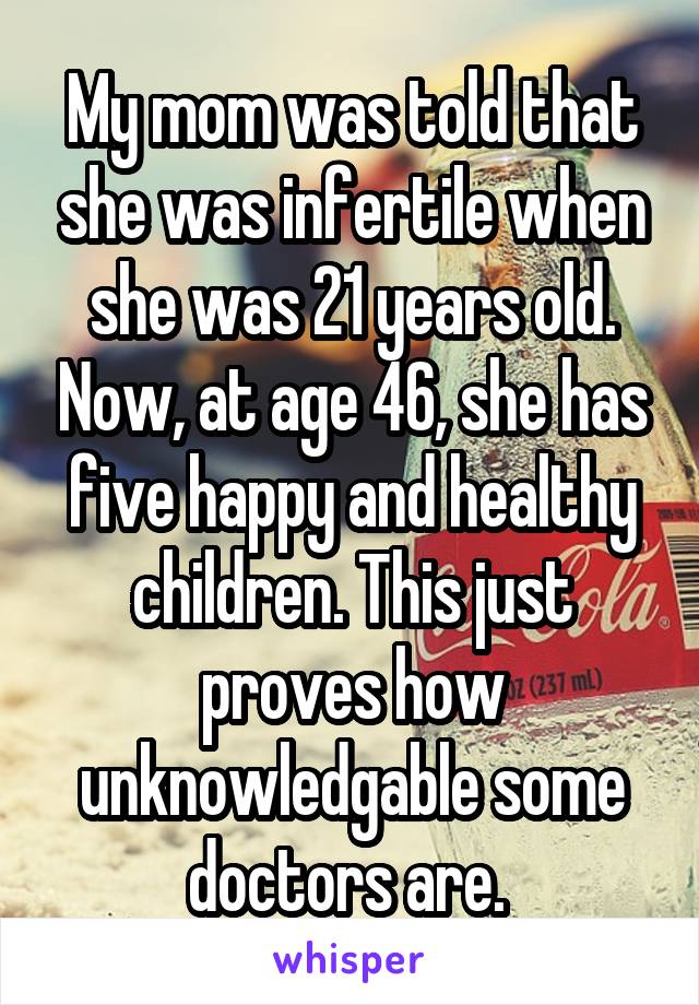 My mom was told that she was infertile when she was 21 years old. Now, at age 46, she has five happy and healthy children. This just proves how unknowledgable some doctors are. 