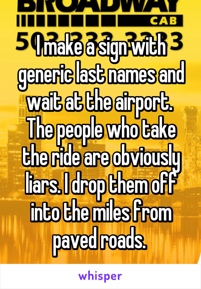 I make a sign with generic last names and wait at the airport. 
The people who take the ride are obviously liars. I drop them off into the miles from paved roads. 