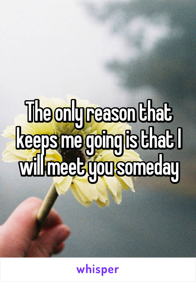 The only reason that keeps me going is that I will meet you someday