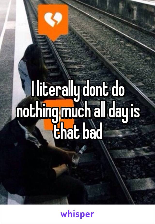 I literally dont do nothing much all day is that bad