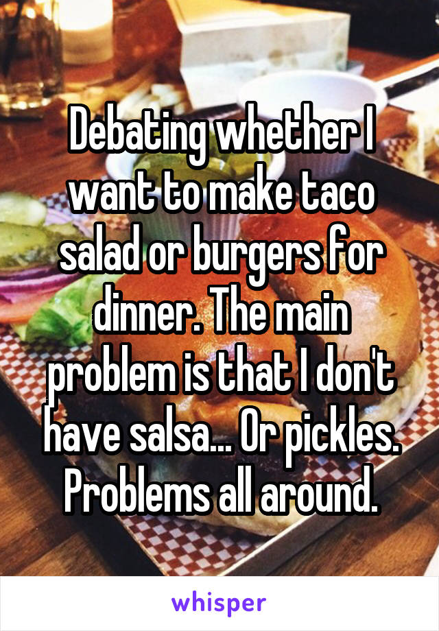 Debating whether I want to make taco salad or burgers for dinner. The main problem is that I don't have salsa... Or pickles. Problems all around.