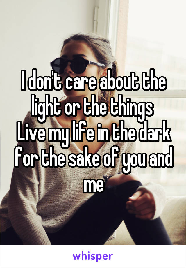 I don't care about the light or the things 
Live my life in the dark for the sake of you and me