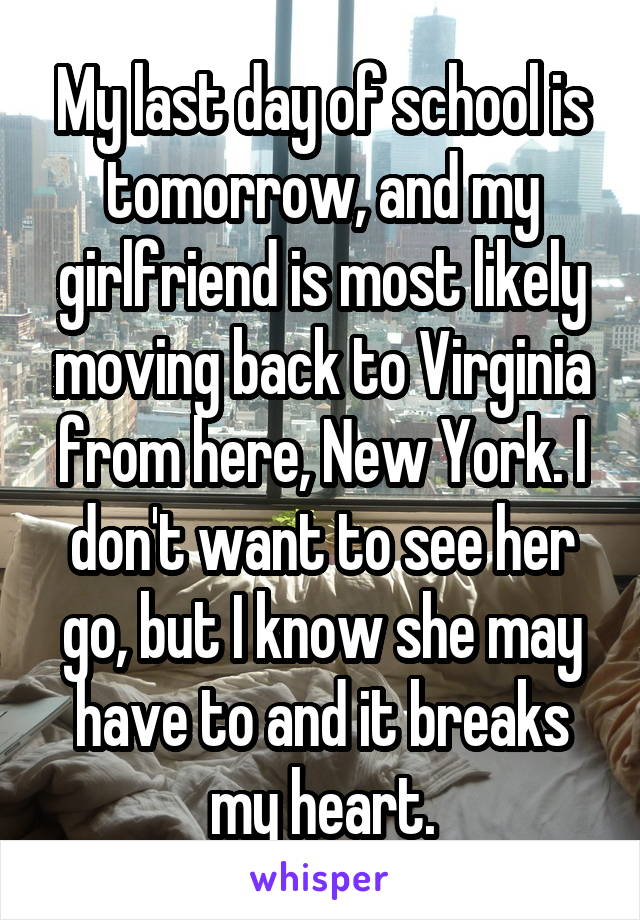 My last day of school is tomorrow, and my girlfriend is most likely moving back to Virginia from here, New York. I don't want to see her go, but I know she may have to and it breaks my heart.