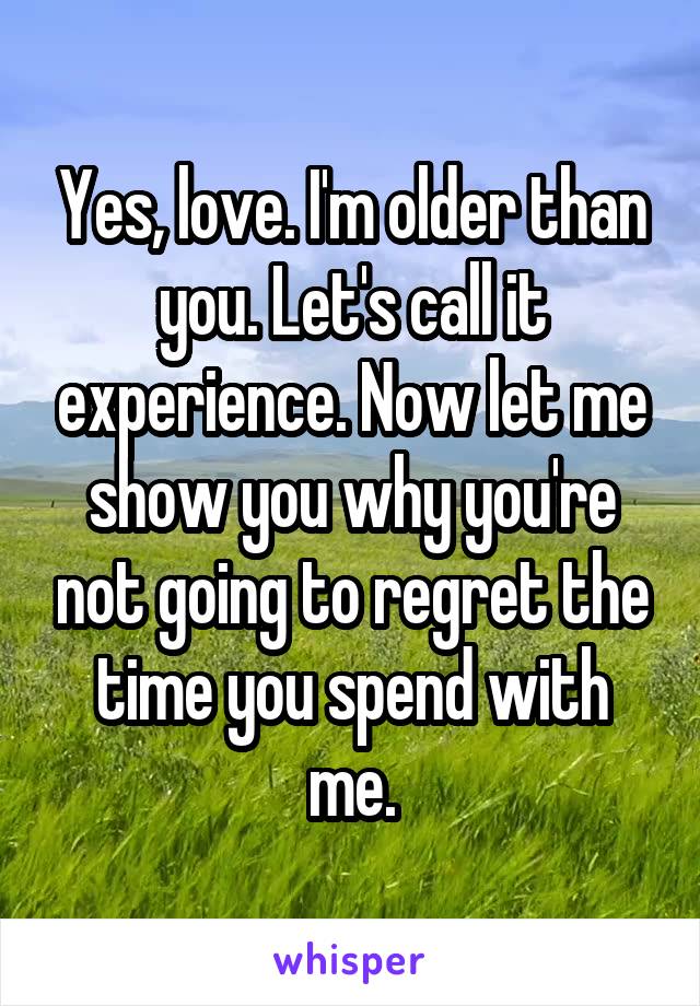 Yes, love. I'm older than you. Let's call it experience. Now let me show you why you're not going to regret the time you spend with me.