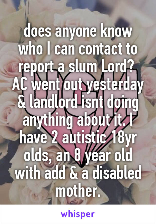 does anyone know who I can contact to report a slum Lord?  AC went out yesterday & landlord isnt doing anything about it. I have 2 autistic 18yr olds, an 8 year old with add & a disabled mother.