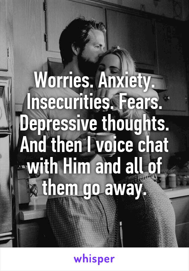 Worries. Anxiety. Insecurities. Fears. Depressive thoughts.
And then I voice chat with Him and all of them go away.