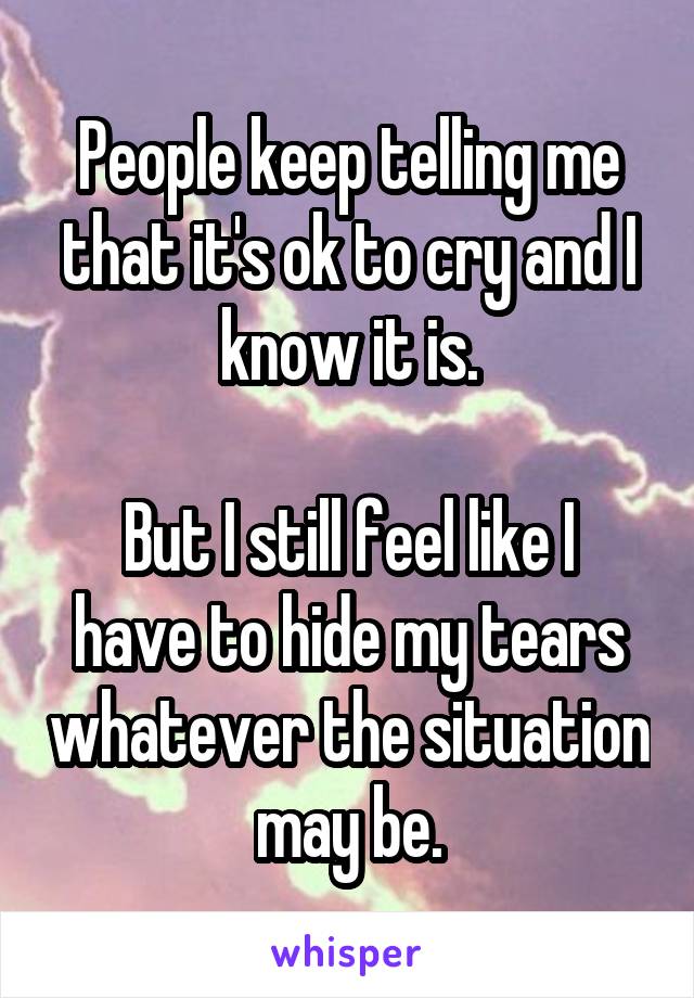 People keep telling me that it's ok to cry and I know it is.

But I still feel like I have to hide my tears whatever the situation may be.