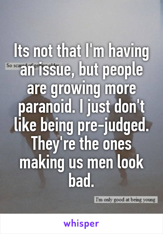 Its not that I'm having an issue, but people are growing more paranoid. I just don't like being pre-judged. They're the ones making us men look bad.