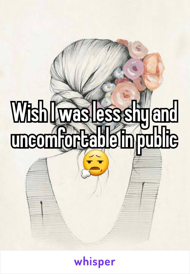 Wish I was less shy and uncomfortable in public 😧