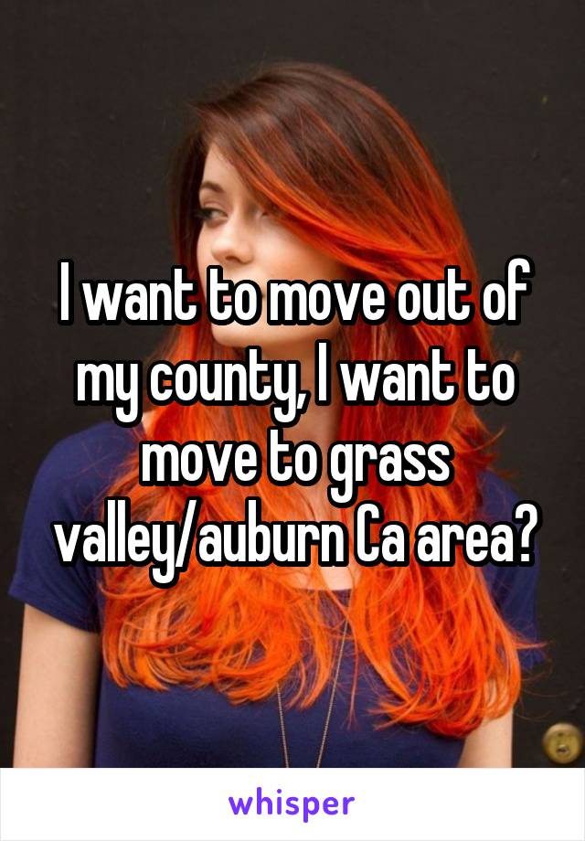 I want to move out of my county, I want to move to grass valley/auburn Ca area?
