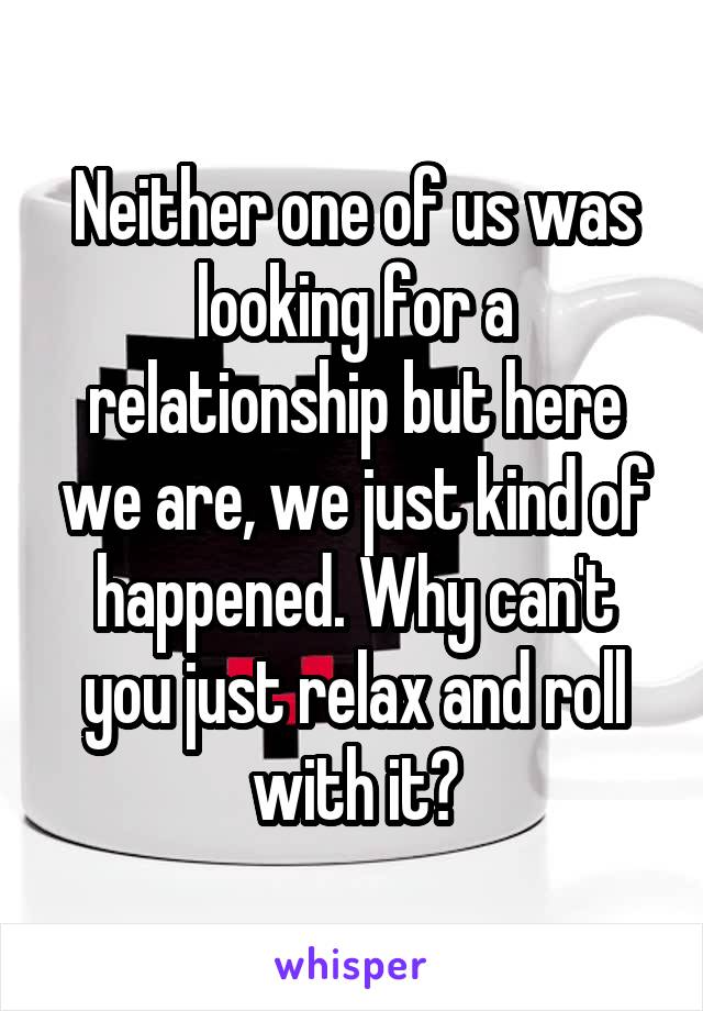Neither one of us was looking for a relationship but here we are, we just kind of happened. Why can't you just relax and roll with it?