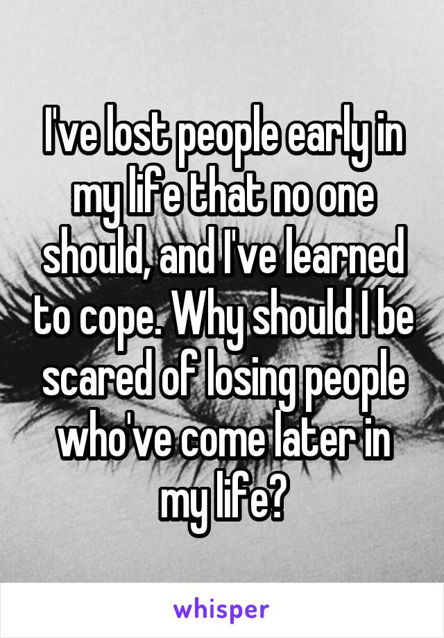 I've lost people early in my life that no one should, and I've learned to cope. Why should I be scared of losing people who've come later in my life?