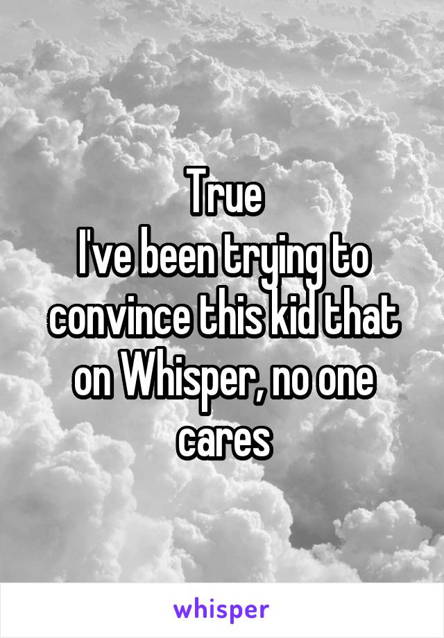 True
I've been trying to convince this kid that on Whisper, no one cares