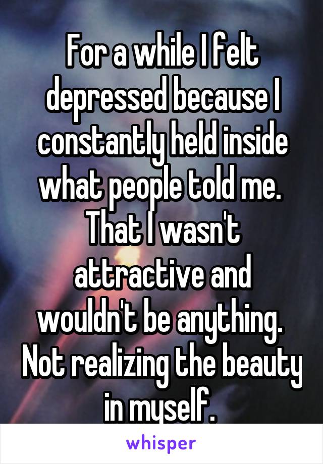 For a while I felt depressed because I constantly held inside what people told me.  That I wasn't attractive and wouldn't be anything.  Not realizing the beauty in myself. 